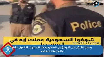 رسميًا القبض على 23 يمنيًا في السعودية هذا الأسبوع.. تفاصيل القرار والإجراءات المتخذة